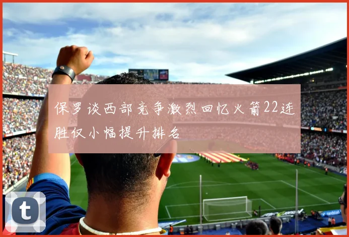 保罗谈西部竞争激烈回忆火箭22连胜仅小幅提升排名